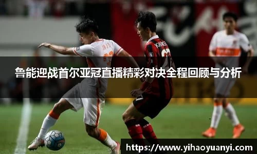 鲁能迎战首尔亚冠直播精彩对决全程回顾与分析